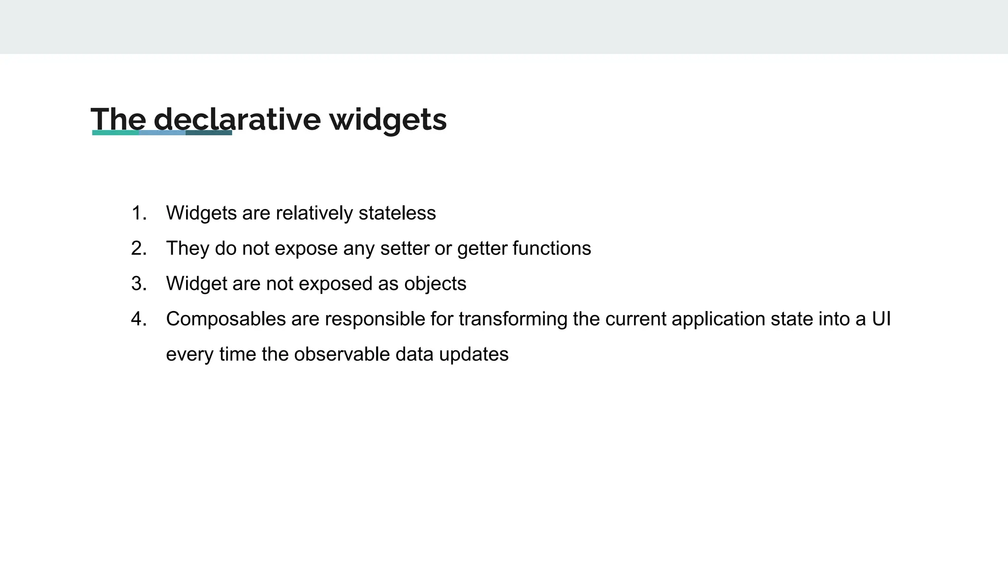 The declarative widgets
1. Widgets are relatively stateless
2. They do not expose any setter or getter functions
3. Widget are not exposed as objects
4. Composables are responsible for transforming the current application state into a UI
every time the observable data updates
 