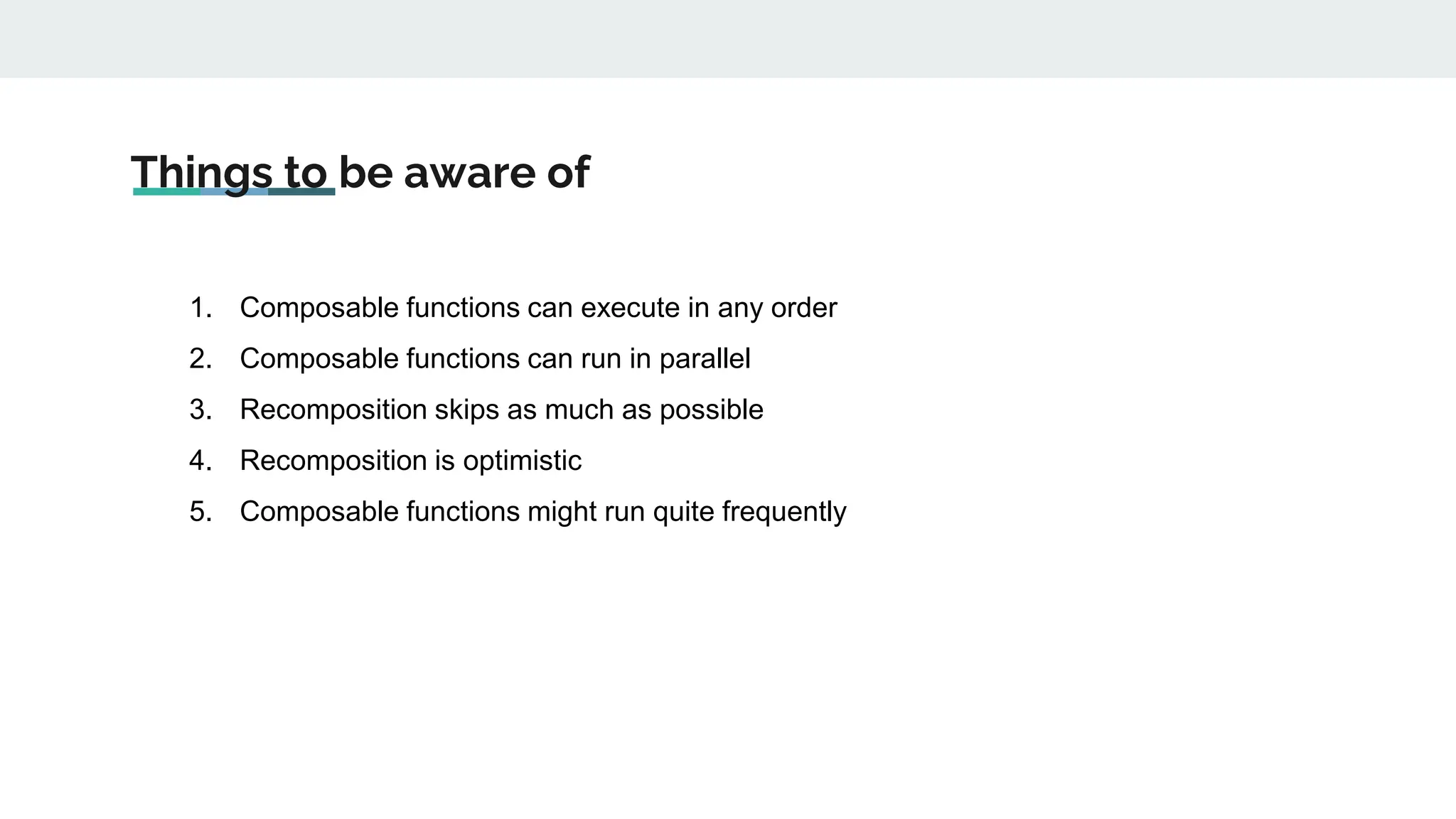 Things to be aware of
1. Composable functions can execute in any order
2. Composable functions can run in parallel
3. Recomposition skips as much as possible
4. Recomposition is optimistic
5. Composable functions might run quite frequently
 