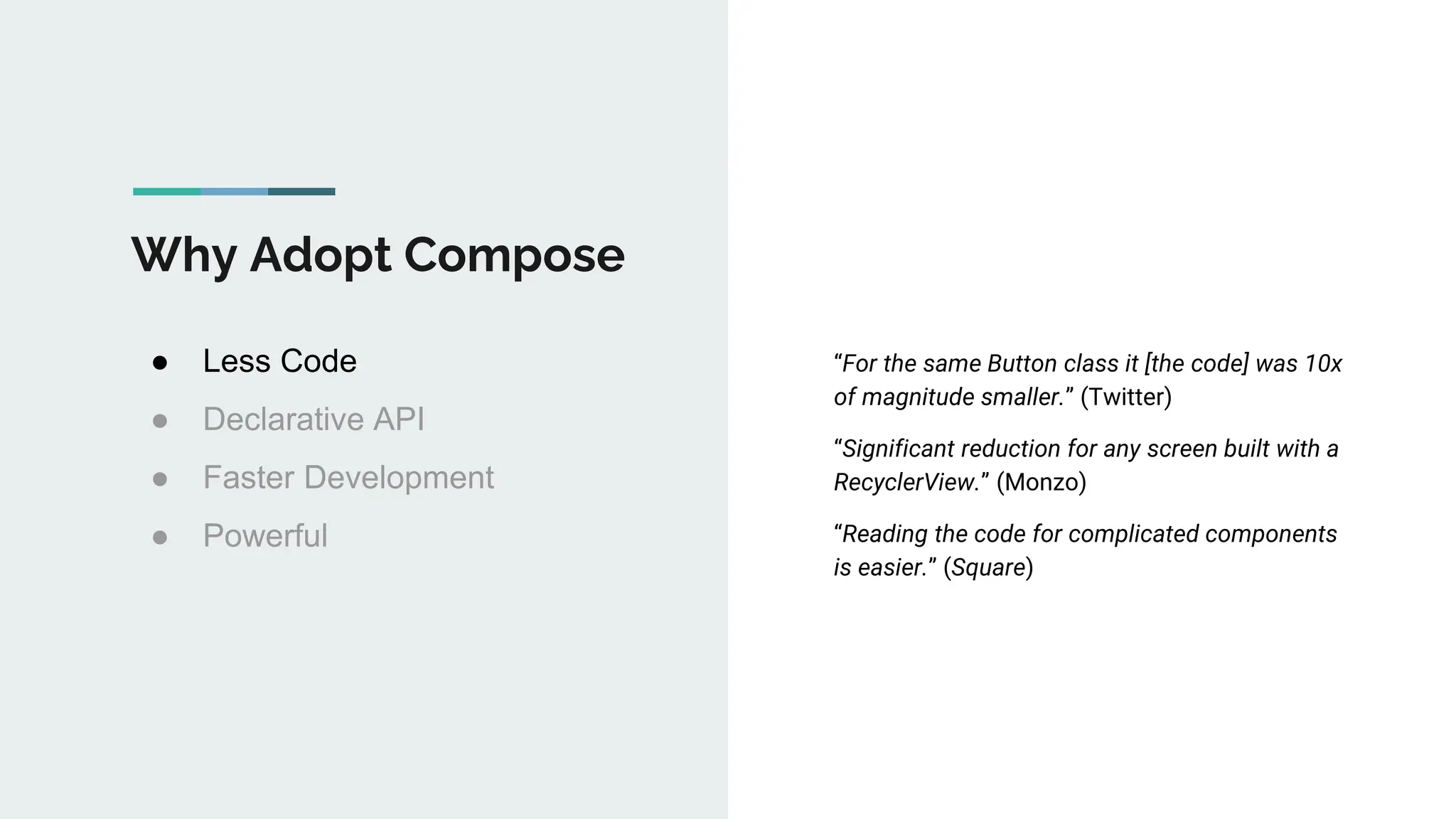 Why Adopt Compose
● Less Code
● Declarative API
● Faster Development
● Powerful
“For the same Button class it [the code] was 10x
of magnitude smaller.” (Twitter)
“Significant reduction for any screen built with a
RecyclerView.” (Monzo)
“Reading the code for complicated components
is easier.” (Square)
 
