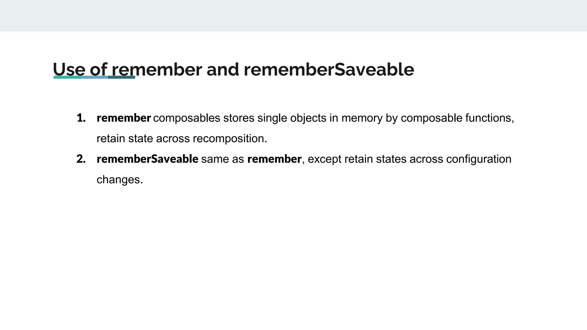 Use of remember and rememberSaveable
1. remember composables stores single objects in memory by composable functions,
retain state across recomposition.
2. rememberSaveable same as remember, except retain states across configuration
changes.
 