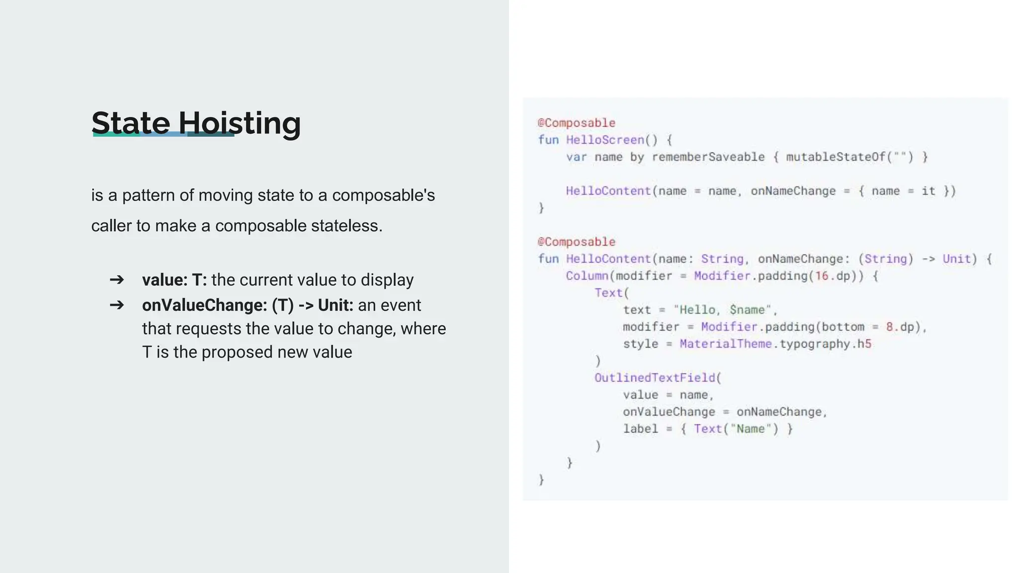 is a pattern of moving state to a composable's
caller to make a composable stateless.
State Hoisting
➔ value: T: the current value to display
➔ onValueChange: (T) -> Unit: an event
that requests the value to change, where
T is the proposed new value
 