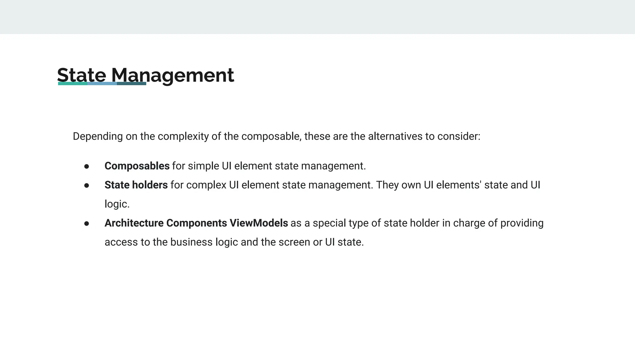 State Management
Depending on the complexity of the composable, these are the alternatives to consider:
● Composables for simple UI element state management.
● State holders for complex UI element state management. They own UI elements' state and UI
logic.
● Architecture Components ViewModels as a special type of state holder in charge of providing
access to the business logic and the screen or UI state.
 
