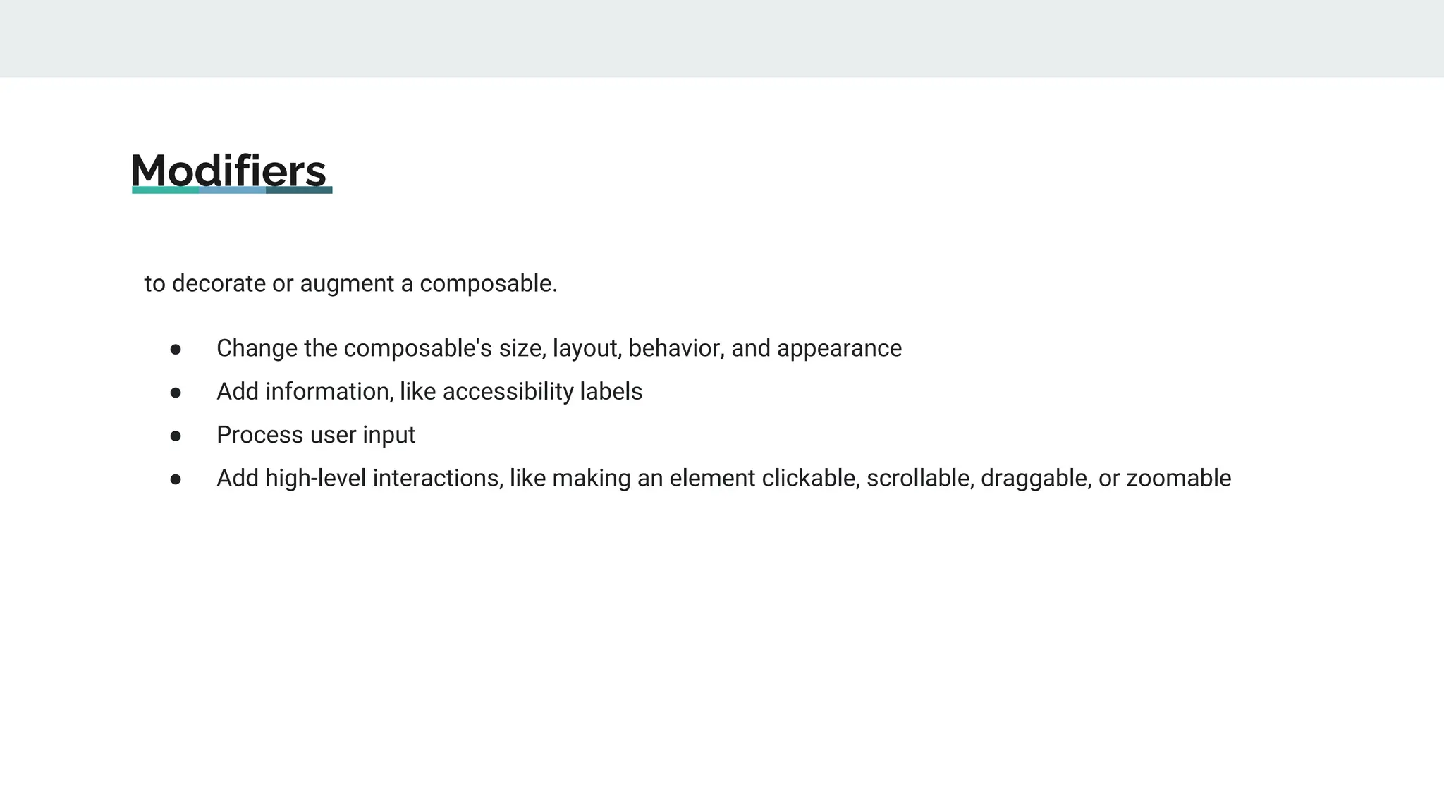 Modifiers
to decorate or augment a composable.
● Change the composable's size, layout, behavior, and appearance
● Add information, like accessibility labels
● Process user input
● Add high-level interactions, like making an element clickable, scrollable, draggable, or zoomable
 