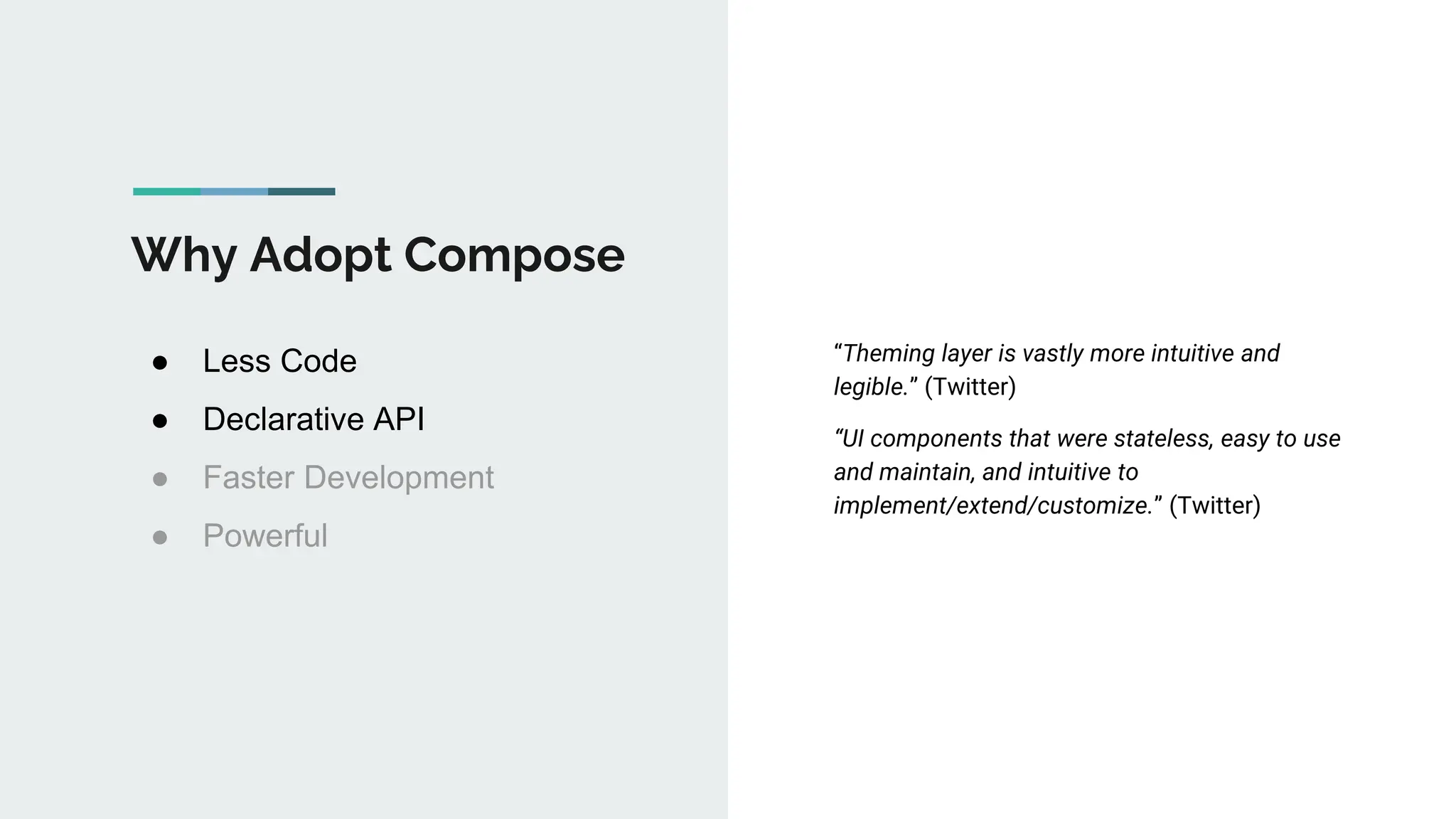 Why Adopt Compose
● Less Code
● Declarative API
● Faster Development
● Powerful
“Theming layer is vastly more intuitive and
legible.” (Twitter)
“UI components that were stateless, easy to use
and maintain, and intuitive to
implement/extend/customize.” (Twitter)
 