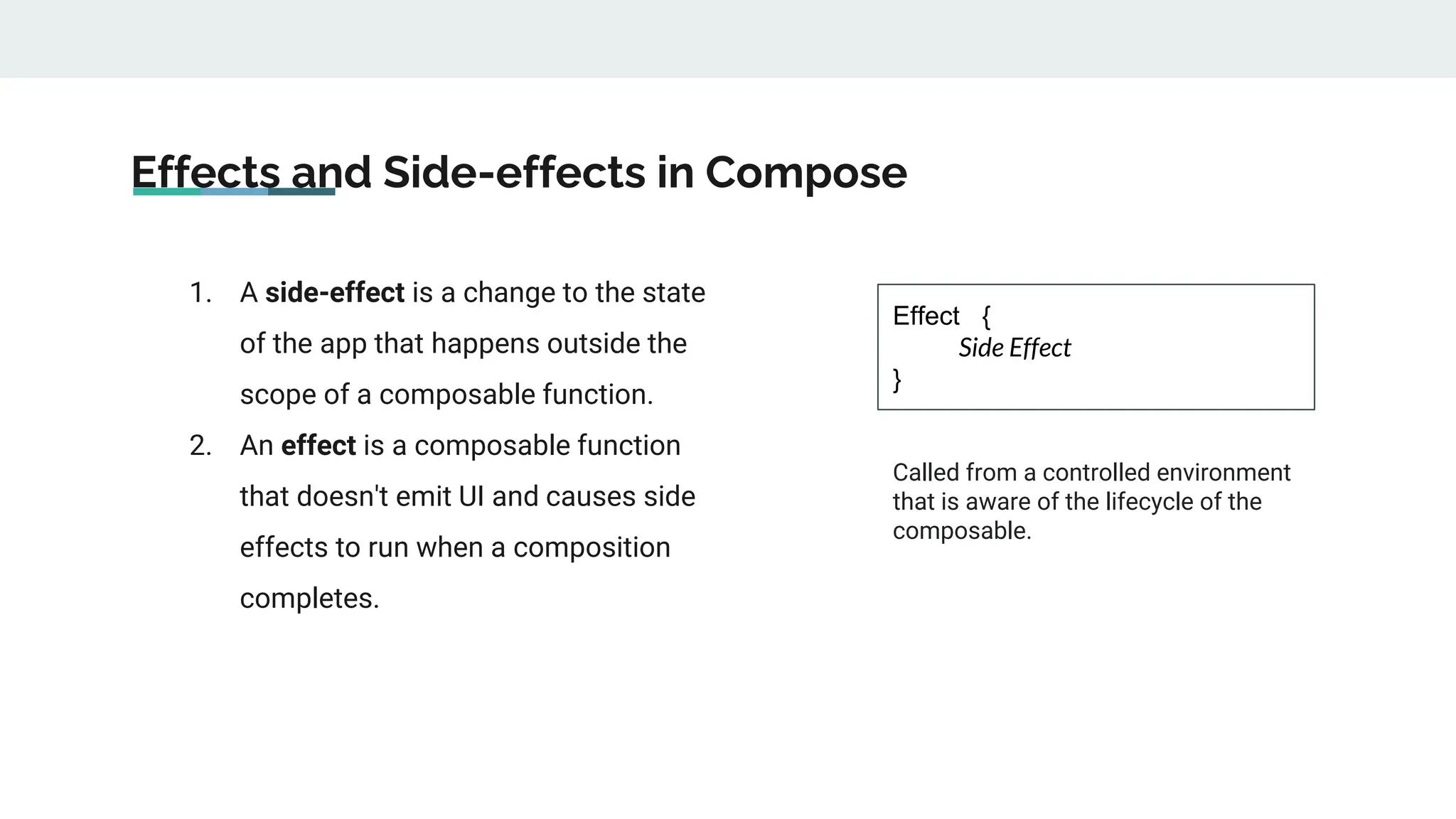 Effects and Side-effects in Compose
1. A side-effect is a change to the state
of the app that happens outside the
scope of a composable function.
2. An effect is a composable function
that doesn't emit UI and causes side
effects to run when a composition
completes.
Effect {
Side Effect
}
Called from a controlled environment
that is aware of the lifecycle of the
composable.
 