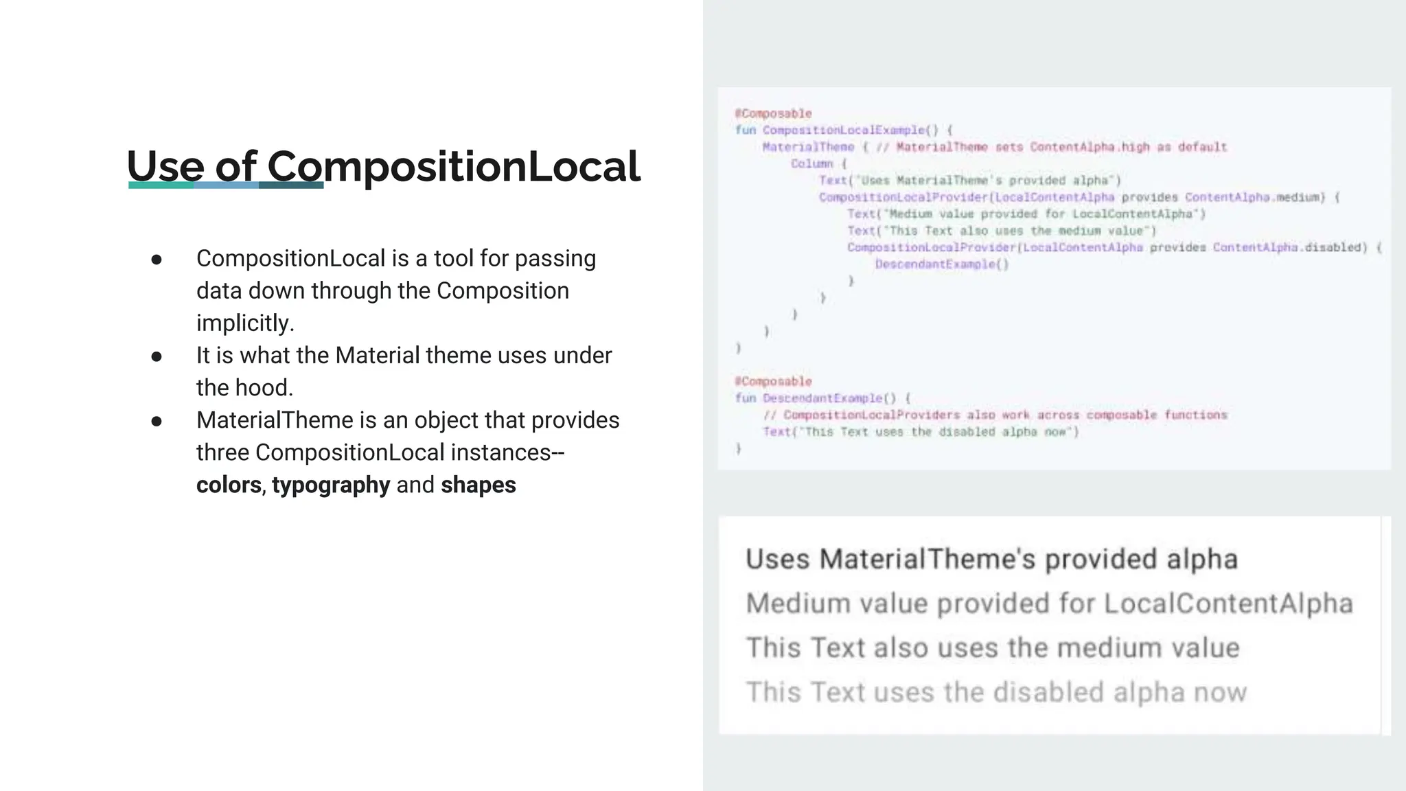 Use of CompositionLocal
● CompositionLocal is a tool for passing
data down through the Composition
implicitly.
● It is what the Material theme uses under
the hood.
● MaterialTheme is an object that provides
three CompositionLocal instances--
colors, typography and shapes
 
