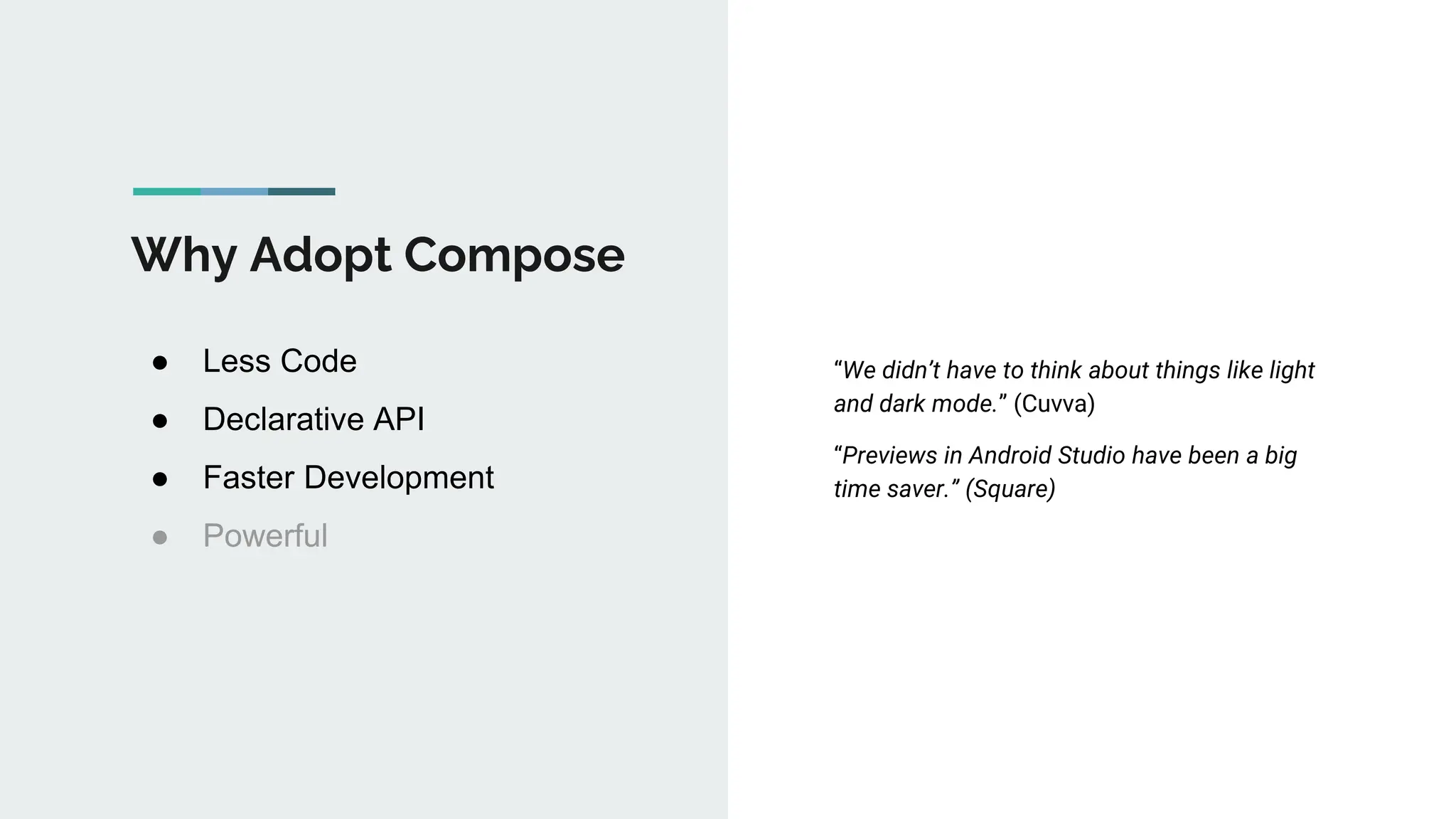 Why Adopt Compose
● Less Code
● Declarative API
● Faster Development
● Powerful
“We didn’t have to think about things like light
and dark mode.” (Cuvva)
“Previews in Android Studio have been a big
time saver.” (Square)
 