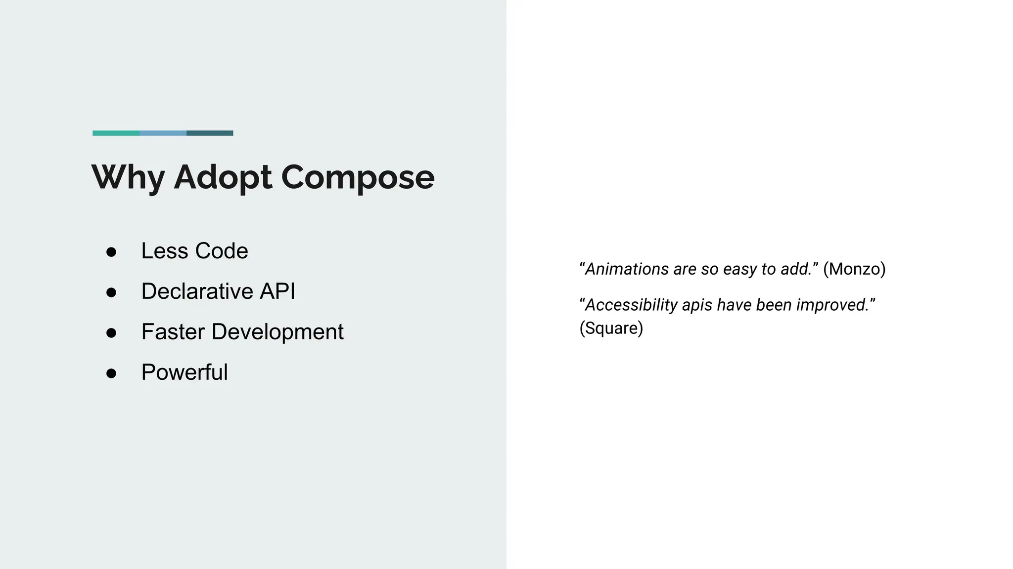 Why Adopt Compose
● Less Code
● Declarative API
● Faster Development
● Powerful
“Animations are so easy to add.” (Monzo)
“Accessibility apis have been improved.”
(Square)
 
