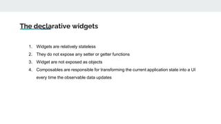 The declarative widgets
1. Widgets are relatively stateless
2. They do not expose any setter or getter functions
3. Widget are not exposed as objects
4. Composables are responsible for transforming the current application state into a UI
every time the observable data updates
 