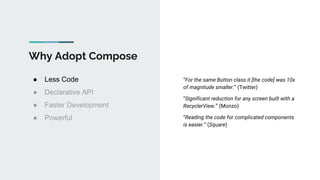 Why Adopt Compose
● Less Code
● Declarative API
● Faster Development
● Powerful
“For the same Button class it [the code] was 10x
of magnitude smaller.” (Twitter)
“Significant reduction for any screen built with a
RecyclerView.” (Monzo)
“Reading the code for complicated components
is easier.” (Square)
 