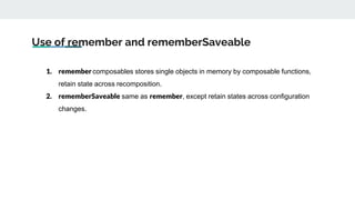Use of remember and rememberSaveable
1. remember composables stores single objects in memory by composable functions,
retain state across recomposition.
2. rememberSaveable same as remember, except retain states across configuration
changes.
 