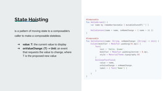 is a pattern of moving state to a composable's
caller to make a composable stateless.
State Hoisting
➔ value: T: the current value to display
➔ onValueChange: (T) -> Unit: an event
that requests the value to change, where
T is the proposed new value
 