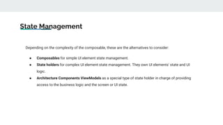 State Management
Depending on the complexity of the composable, these are the alternatives to consider:
● Composables for simple UI element state management.
● State holders for complex UI element state management. They own UI elements' state and UI
logic.
● Architecture Components ViewModels as a special type of state holder in charge of providing
access to the business logic and the screen or UI state.
 