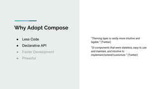 Why Adopt Compose
● Less Code
● Declarative API
● Faster Development
● Powerful
“Theming layer is vastly more intuitive and
legible.” (Twitter)
“UI components that were stateless, easy to use
and maintain, and intuitive to
implement/extend/customize.” (Twitter)
 