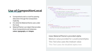 Use of CompositionLocal
● CompositionLocal is a tool for passing
data down through the Composition
implicitly.
● It is what the Material theme uses under
the hood.
● MaterialTheme is an object that provides
three CompositionLocal instances--
colors, typography and shapes
 