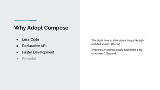 Why Adopt Compose
● Less Code
● Declarative API
● Faster Development
● Powerful
“We didn’t have to think about things like light
and dark mode.” (Cuvva)
“Previews in Android Studio have been a big
time saver.” (Square)
 
