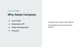Why Adopt Compose
● Less Code
● Declarative API
● Faster Development
● Powerful
“Animations are so easy to add.” (Monzo)
“Accessibility apis have been improved.”
(Square)
 