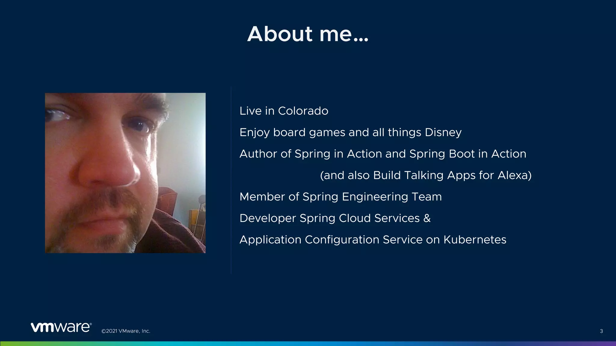 ©2021 VMware, Inc.
Live in Colorado
Enjoy board games and all things Disney
Author of Spring in Action and Spring Boot in Action
(and also Build Talking Apps for Alexa)
Member of Spring Engineering Team
Developer Spring Cloud Services &
Application Configuration Service on Kubernetes
3
About me…
 