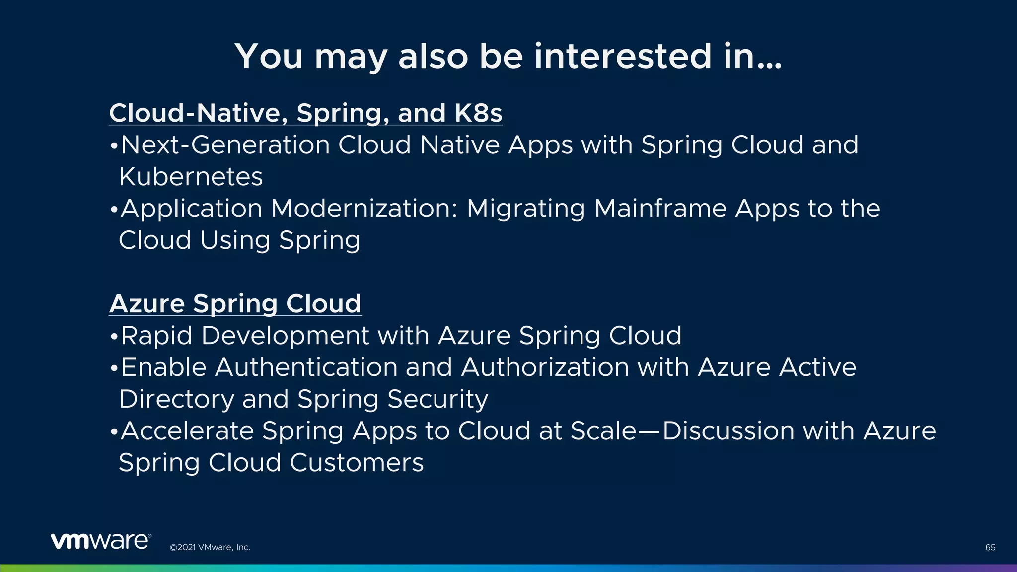 ©2021 VMware, Inc. 65
Cloud-Native, Spring, and K8s
•Next-Generation Cloud Native Apps with Spring Cloud and
Kubernetes
•Application Modernization: Migrating Mainframe Apps to the
Cloud Using Spring
Azure Spring Cloud
•Rapid Development with Azure Spring Cloud
•Enable Authentication and Authorization with Azure Active
Directory and Spring Security
•Accelerate Spring Apps to Cloud at Scale—Discussion with Azure
Spring Cloud Customers
You may also be interested in…
 