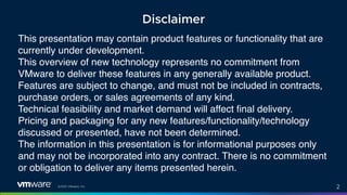 ©2021 VMware, Inc. 2
This presentation may contain product features or functionality that are
currently under development.
This overview of new technology represents no commitment from
VMware to deliver these features in any generally available product.
Features are subject to change, and must not be included in contracts,
purchase orders, or sales agreements of any kind.
Technical feasibility and market demand will affect final delivery.
Pricing and packaging for any new features/functionality/technology
discussed or presented, have not been determined.
The information in this presentation is for informational purposes only
and may not be incorporated into any contract. There is no commitment
or obligation to deliver any items presented herein.
Disclaimer
 