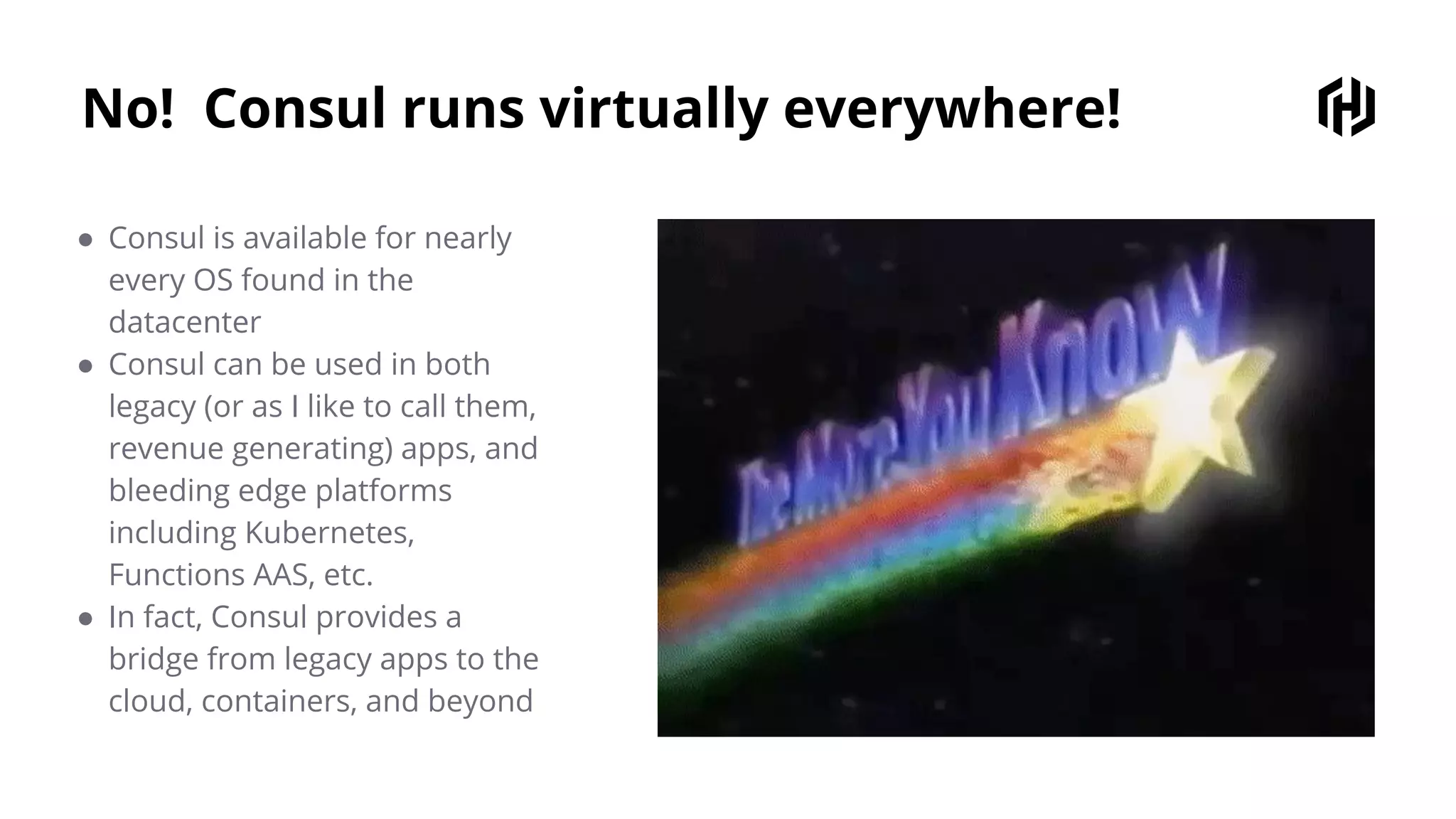 No! Consul runs virtually everywhere!
● Consul is available for nearly
every OS found in the
datacenter
● Consul can be used in both
legacy (or as I like to call them,
revenue generating) apps, and
bleeding edge platforms
including Kubernetes,
Functions AAS, etc.
● In fact, Consul provides a
bridge from legacy apps to the
cloud, containers, and beyond
 