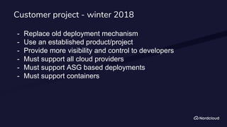 Customer project - winter 2018
- Replace old deployment mechanism
- Use an established product/project
- Provide more visibility and control to developers
- Must support all cloud providers
- Must support ASG based deployments
- Must support containers
 