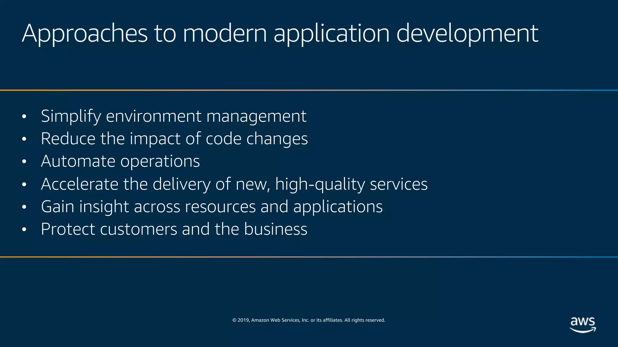 © 2019, Amazon Web Services, Inc. or its affiliates. All rights reserved.
Approaches to modern application development
• Simplify environment management
• Reduce the impact of code changes
• Automate operations
• Accelerate the delivery of new, high-quality services
• Gain insight across resources and applications
• Protect customers and the business
 
