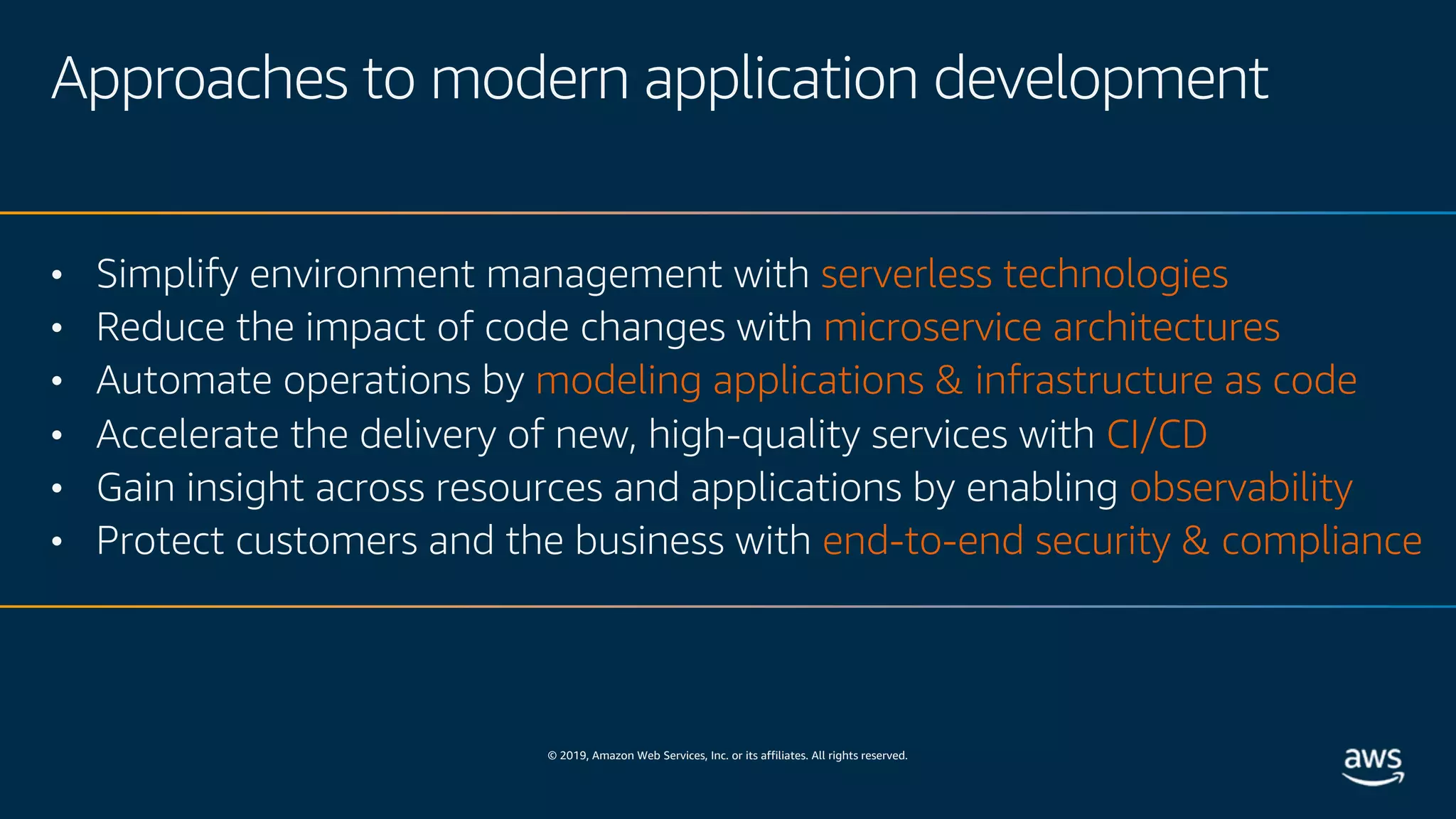 © 2019, Amazon Web Services, Inc. or its affiliates. All rights reserved.
Approaches to modern application development
• Simplify environment management with serverless technologies
• Reduce the impact of code changes with microservice architectures
• Automate operations by modeling applications & infrastructure as code
• Accelerate the delivery of new, high-quality services with CI/CD
• Gain insight across resources and applications by enabling observability
• Protect customers and the business with end-to-end security & compliance
 
