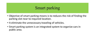 Smart parking
• Objective of smart parking means is to reduces the risk of finding the
parking slot near to required location.
• It eliminate the unnecessary traveling of vehicles.
• Smart parking system is an integrated system to organize cars in
public area.
 