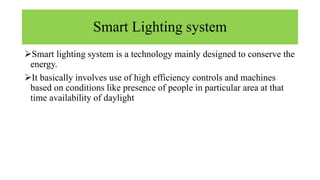 Smart Lighting system
Smart lighting system is a technology mainly designed to conserve the
energy.
It basically involves use of high efficiency controls and machines
based on conditions like presence of people in particular area at that
time availability of daylight
 