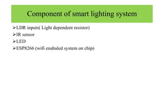 Component of smart lighting system
LDR inputs( Light dependent resistor)
IR sensor
LED
ESP8266 (wifi enabaled system on chip)
 