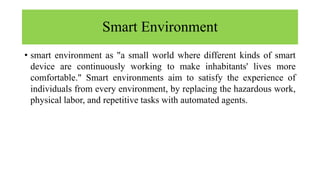 Smart Environment
• smart environment as "a small world where different kinds of smart
device are continuously working to make inhabitants' lives more
comfortable." Smart environments aim to satisfy the experience of
individuals from every environment, by replacing the hazardous work,
physical labor, and repetitive tasks with automated agents.
 