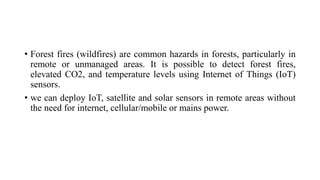 • Forest fires (wildfires) are common hazards in forests, particularly in
remote or unmanaged areas. It is possible to detect forest fires,
elevated CO2, and temperature levels using Internet of Things (IoT)
sensors.
• we can deploy IoT, satellite and solar sensors in remote areas without
the need for internet, cellular/mobile or mains power.
 