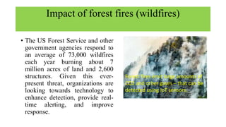 Impact of forest fires (wildfires)
• The US Forest Service and other
government agencies respond to
an average of 73,000 wildfires
each year burning about 7
million acres of land and 2,600
structures. Given this ever-
present threat, organizations are
looking towards technology to
enhance detection, provide real-
time alerting, and improve
response.
Forest fires emit large amounts of
CO2 and other gases – that can be
detected using IoT sensors.
 