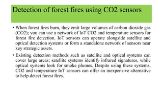 Detection of forest fires using CO2 sensors
• When forest fires burn, they emit large volumes of carbon dioxide gas
(CO2); you can use a network of IoT CO2 and temperature sensors for
forest fire detection. IoT sensors can operate alongside satellite and
optical detection systems or form a standalone network of sensors near
key strategic assets.
• Existing detection methods such as satellite and optical systems can
cover large areas; satellite systems identify infrared signatures, while
optical systems look for smoke plumes. Despite using these systems,
CO2 and temperature IoT sensors can offer an inexpensive alternative
to help detect forest fires.
 