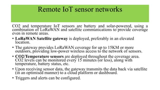 Remote IoT sensor networks
CO2 and temperature IoT sensors are battery and solar-powered, using a
combination of LoRaWAN and satellite communications to provide coverage
even in remote areas.
• LoRaWAN Satellite gateway is deployed, preferably in an elevated
location.
• The gateway provides LoRaWAN coverage for up to 15KM or more
outdoors, providing low-power wireless access to the network of sensors.
• CO2/Temperature sensors are deployed throughout the coverage area.
CO2 levels can be monitored every 15 minutes (or less), along with
temperature, battery status, etc.
• Upon receiving sensor data, the gateway transmits the data back via satellite
(in an optimised manner) to a cloud platform or dashboard.
• Triggers and alerts can be configured.
 