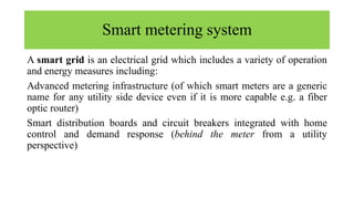 Smart metering system
A smart grid is an electrical grid which includes a variety of operation
and energy measures including:
Advanced metering infrastructure (of which smart meters are a generic
name for any utility side device even if it is more capable e.g. a fiber
optic router)
Smart distribution boards and circuit breakers integrated with home
control and demand response (behind the meter from a utility
perspective)
 