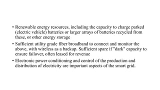 • Renewable energy resources, including the capacity to charge parked
(electric vehicle) batteries or larger arrays of batteries recycled from
these, or other energy storage
• Sufficient utility grade fiber broadband to connect and monitor the
above, with wireless as a backup. Sufficient spare if "dark" capacity to
ensure failover, often leased for revenue
• Electronic power conditioning and control of the production and
distribution of electricity are important aspects of the smart grid.
 