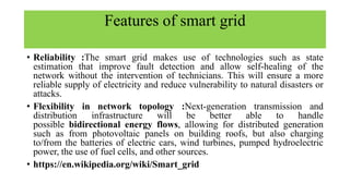 Features of smart grid
• Reliability :The smart grid makes use of technologies such as state
estimation that improve fault detection and allow self-healing of the
network without the intervention of technicians. This will ensure a more
reliable supply of electricity and reduce vulnerability to natural disasters or
attacks.
• Flexibility in network topology :Next-generation transmission and
distribution infrastructure will be better able to handle
possible bidirectional energy flows, allowing for distributed generation
such as from photovoltaic panels on building roofs, but also charging
to/from the batteries of electric cars, wind turbines, pumped hydroelectric
power, the use of fuel cells, and other sources.
• https://en.wikipedia.org/wiki/Smart_grid
 