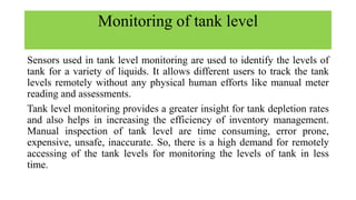 Monitoring of tank level
Sensors used in tank level monitoring are used to identify the levels of
tank for a variety of liquids. It allows different users to track the tank
levels remotely without any physical human efforts like manual meter
reading and assessments.
Tank level monitoring provides a greater insight for tank depletion rates
and also helps in increasing the efficiency of inventory management.
Manual inspection of tank level are time consuming, error prone,
expensive, unsafe, inaccurate. So, there is a high demand for remotely
accessing of the tank levels for monitoring the levels of tank in less
time.
 