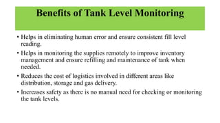 Benefits of Tank Level Monitoring
• Helps in eliminating human error and ensure consistent fill level
reading.
• Helps in monitoring the supplies remotely to improve inventory
management and ensure refilling and maintenance of tank when
needed.
• Reduces the cost of logistics involved in different areas like
distribution, storage and gas delivery.
• Increases safety as there is no manual need for checking or monitoring
the tank levels.
 