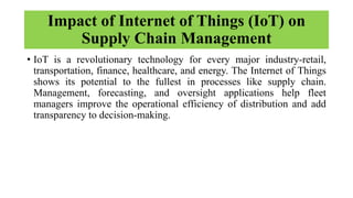 Impact of Internet of Things (IoT) on
Supply Chain Management
• IoT is a revolutionary technology for every major industry-retail,
transportation, finance, healthcare, and energy. The Internet of Things
shows its potential to the fullest in processes like supply chain.
Management, forecasting, and oversight applications help fleet
managers improve the operational efficiency of distribution and add
transparency to decision-making.
 
