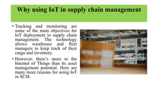Why using IoT in supply chain management
• Tracking and monitoring are
some of the main objectives for
IoT deployment in supply chain
management. The technology
allows warehouse and fleet
managers to keep track of their
cargo and inventory.
• However, there’s more to the
Internet of Things than its asset
management potential. Here are
many more reasons for using IoT
in SCM.
 