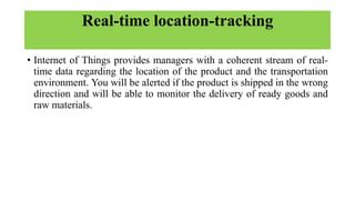 Real-time location-tracking
• Internet of Things provides managers with a coherent stream of real-
time data regarding the location of the product and the transportation
environment. You will be alerted if the product is shipped in the wrong
direction and will be able to monitor the delivery of ready goods and
raw materials.
 