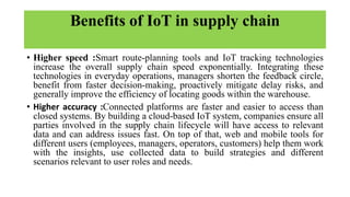 Benefits of IoT in supply chain
• Higher speed :Smart route-planning tools and IoT tracking technologies
increase the overall supply chain speed exponentially. Integrating these
technologies in everyday operations, managers shorten the feedback circle,
benefit from faster decision-making, proactively mitigate delay risks, and
generally improve the efficiency of locating goods within the warehouse.
• Higher accuracy :Connected platforms are faster and easier to access than
closed systems. By building a cloud-based IoT system, companies ensure all
parties involved in the supply chain lifecycle will have access to relevant
data and can address issues fast. On top of that, web and mobile tools for
different users (employees, managers, operators, customers) help them work
with the insights, use collected data to build strategies and different
scenarios relevant to user roles and needs.
 