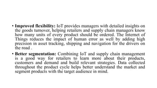 • Improved flexibility: IoT provides managers with detailed insights on
the goods turnover, helping retailers and supply chain managers know
how many units of every product should be ordered. The Internet of
Things reduces the impact of human error as well by adding high
precision in asset tracking, shipping and navigation for the drivers on
the road .
• Better segmentation: Combining IoT and supply chain management
is a good way for retailers to learn more about their products,
customers and demand and build relevant strategies. Data collected
throughout the product cycle helps better understand the market and
segment products with the target audience in mind.
 