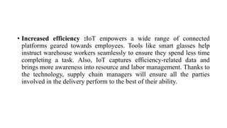 • Increased efficiency :IoT empowers a wide range of connected
platforms geared towards employees. Tools like smart glasses help
instruct warehouse workers seamlessly to ensure they spend less time
completing a task. Also, IoT captures efficiency-related data and
brings more awareness into resource and labor management. Thanks to
the technology, supply chain managers will ensure all the parties
involved in the delivery perform to the best of their ability.
 