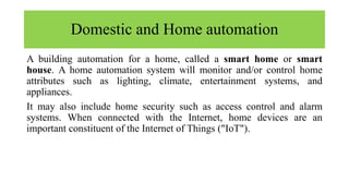 Domestic and Home automation
A building automation for a home, called a smart home or smart
house. A home automation system will monitor and/or control home
attributes such as lighting, climate, entertainment systems, and
appliances.
It may also include home security such as access control and alarm
systems. When connected with the Internet, home devices are an
important constituent of the Internet of Things ("IoT").
 
