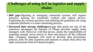 Challenges of using IoT in logistics and supply
chains
• Skill gap:Adjusting to managing connected systems will require
intensive training for warehouse workers and vehicle drivers.
Explaining the security practices and outlining the guidelines for using
corporate platforms is a time-consuming process.
• Increased data storage challenges:Large data pools are one of the
numerous advantages the Internet of Things provides supply chain
managers with. However, with that power, comes the responsibility of
acquiring enough server power to store and process all the collected
data. Company managers will need to develop data governance
policies, look for data scientists and analysts to ensure they drive the
right conclusions from IoT-based insights.
 