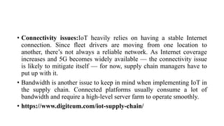• Connectivity issues:IoT heavily relies on having a stable Internet
connection. Since fleet drivers are moving from one location to
another, there’s not always a reliable network. As Internet coverage
increases and 5G becomes widely available — the connectivity issue
is likely to mitigate itself — for now, supply chain managers have to
put up with it.
• Bandwidth is another issue to keep in mind when implementing IoT in
the supply chain. Connected platforms usually consume a lot of
bandwidth and require a high-level server farm to operate smoothly.
• https://www.digiteum.com/iot-supply-chain/
 